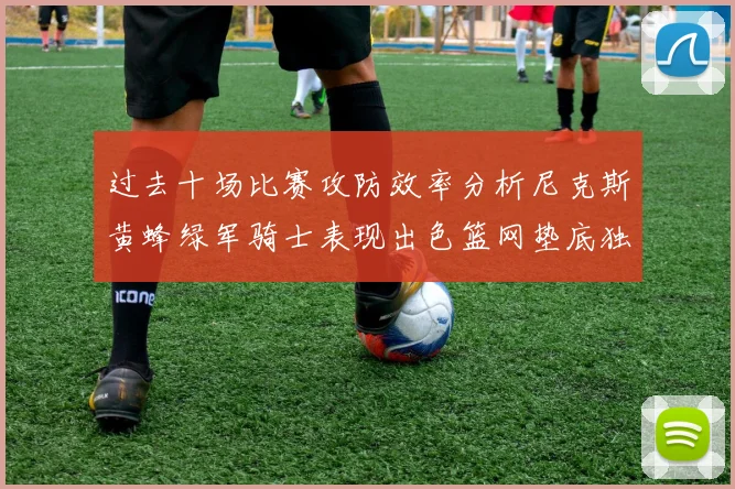 过去十场比赛攻防效率分析尼克斯黄蜂绿军骑士表现出色篮网垫底独占鳌头