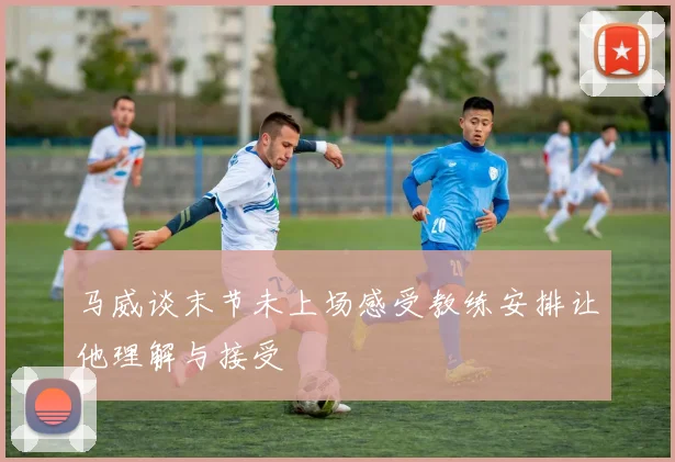 马威谈末节未上场感受教练安排让他理解与接受