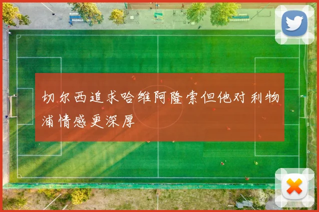 切尔西追求哈维阿隆索但他对利物浦情感更深厚