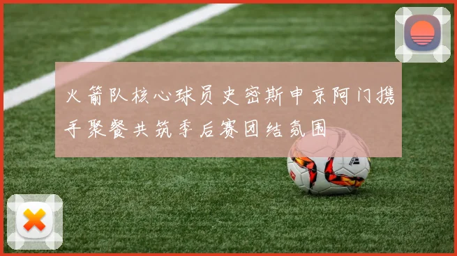 火箭队核心球员史密斯申京阿门携手聚餐共筑季后赛团结氛围