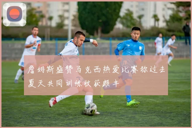 詹姆斯盛赞马克西热爱比赛称过去夏天共同训练收获颇丰