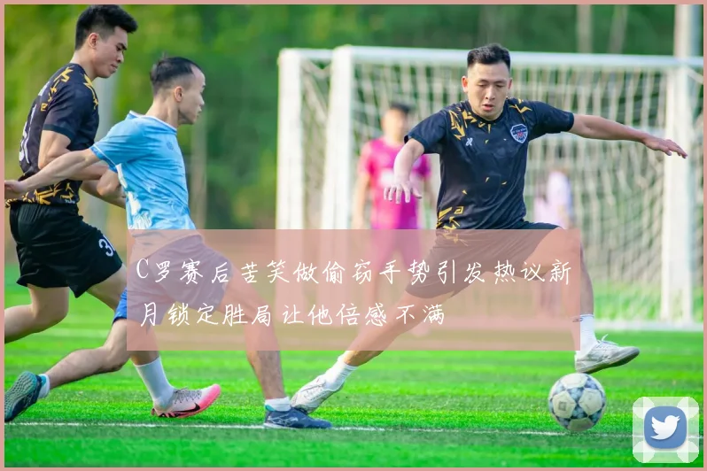 C罗赛后苦笑做偷窃手势引发热议新月锁定胜局让他倍感不满