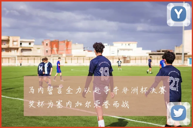 马内誓言全力以赴争夺非洲杯决赛奖杯为塞内加尔荣誉而战