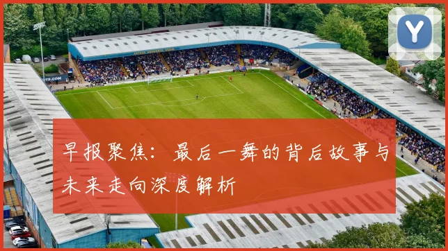 早报聚焦：最后一舞的背后故事与未来走向深度解析