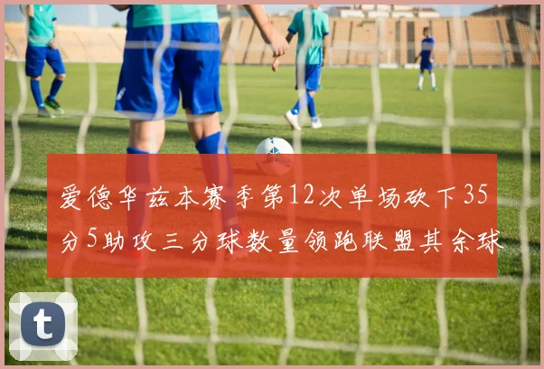 爱德华兹本赛季第12次单场砍下35分5助攻三分球数量领跑联盟其余球员最多仅8次