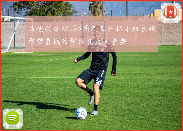 马德兴分析U23国足亚洲杯小组出线形势首战对伊拉克至关重要