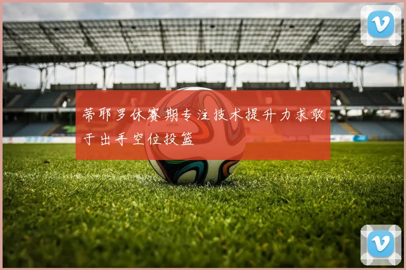 蒂耶罗休赛期专注技术提升力求敢于出手空位投篮