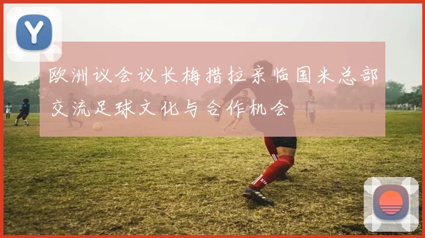 欧洲议会议长梅措拉亲临国米总部交流足球文化与合作机会