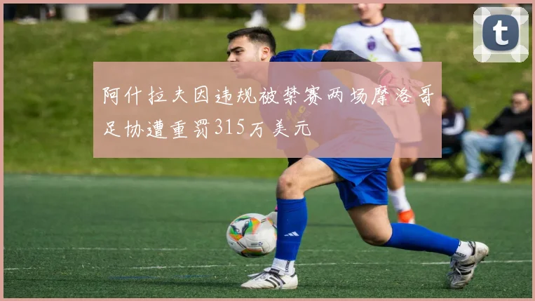 阿什拉夫因违规被禁赛两场摩洛哥足协遭重罚315万美元