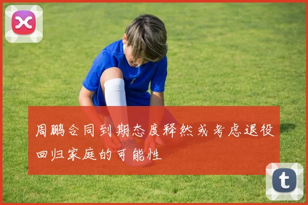 周鹏合同到期态度释然或考虑退役回归家庭的可能性